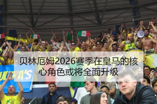 贝林厄姆2026赛季在皇马的核心角色或将全面升级